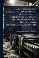 Catalogue of the Collective Exposition at the Centennial Exhibitions in 1876, at Philadelphia; of the Netherlands Booksellers' Association 1024097412 Book Cover