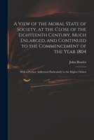 A View of the Moral State of Society, at the Close of the Eighteenth Century, Much Enlarged, and Continued to the Commencement of the Year 1804: With 1014453992 Book Cover