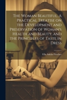 The Woman Beautiful. A Practical Treatise on the Development and Preservation of Woman's Health and Beauty, and the Principles of Taste in Dress 1022445685 Book Cover