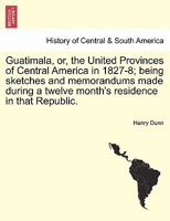 Guatemala: Or, the Republic of Central America, in 1827-8 : Being Sketches and Memorandums Made During a Twelve-Months' Residence 1522826084 Book Cover