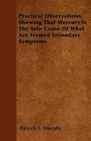 Practical Observations: Showing That Mercury Is the Sole Cause of What Are Termed Secondary Symptoms 1104366487 Book Cover