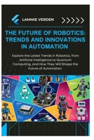 THE FUTURE OF ROBOTICS: TRENDS AND INNOVATIONS IN AUTOMATION: Explore the Latest Trends in Robotics, from Artificial Intelligence to Quantum Computing, and How They Will Shape the Future of Automation B0F3DF3YHY Book Cover