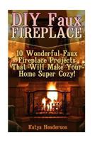 DIY Faux Fireplace: 10 Wonderful Faux Fireplace Projects That Will Make Your Home Super Cozy!: (With Pictures!) (Christmas Projects, Christmas DIY, DIY Household Hacks) 1540867536 Book Cover