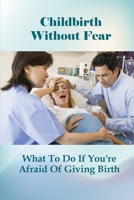 Childbirth Without Fear: What To Do If You're Afraid Of Giving Birth: How To Cope With A Fear Of Childbirth B095G5K3NC Book Cover