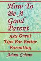 How To Be A Good Parent: 323 Great Tips For Better Parenting 1979518645 Book Cover