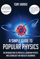 A SIMPLE GUIDE TO POPULAR PHYSICS: AN INTRODUCTION TO PARTICLES, QUANTUM PHYSICSAND COSMOLOGY FOR ABSOLUTE BEGINNERS 1838069755 Book Cover