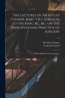 The Lectures of Sir Astley Cooper, Bart. F.R.S. Surgeon to the King, &c. &c. on the Principles and Practice of Surgery: With Additional Notes and Cases; v.1 101348181X Book Cover