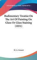 Rudimentary Treatise on the Art of Painting on Glass, or Glass-Staining: Comprising Directions for Preparing the Pigments and Fluxes, for Laying Them Upon the Glass, and for Firing or Burning in the C 1018701346 Book Cover