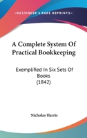A Complete System Of Practical Bookkeeping: Exemplified In Six Sets Of Books 1165270064 Book Cover