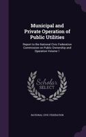 Municipal and Private Operation of Public Utilities: Report to the National Civic Federation Commission on Public Ownership and Operation Volume 1 135527172X Book Cover