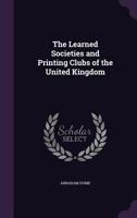 The Learned Societies And Printing Clubs Of The United Kingdom: Being An Account Of Their Respective Origin, History, Objects And Constitution 1357074506 Book Cover