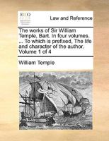 The Works of William Temple, Bart., Complete: In 4 Vol.: To Which Is Prefixed, the Life and Character of the Author, Considerably Enlarged; Volume 1 114070656X Book Cover