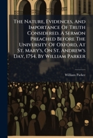 The nature, evidences, and importance of truth considered. A sermon preached before the University of Oxford, at St. Mary's, on St. Andrew's day, 1754. By William Parker ... 1175677485 Book Cover