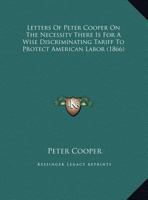 Letters Of Peter Cooper On The Necessity There Is For A Wise Discriminating Tariff To Protect American Labor 1169390439 Book Cover