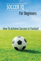 Soccer IQ For Beginners: How To Achieve Success In Football: Gift Ideas for Holiday B08P1KLQLG Book Cover