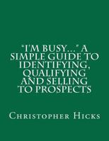 "I'm Busy..." A Simple Guide to Identifying, Qualifying and Selling to Prospects 1468085999 Book Cover