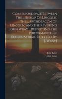 Correspondence Between The ... Bishop Of Lincoln, The ... Archdeacon Of Lincoln, And The Reverend John Wray ... Respecting The Performance Of Ecclesia 102012380X Book Cover
