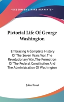 Pictorial Life of George Washington: Embracing a Complete History of the Seven Years War, the Revolutionary War, the Formation of the Federal Constitution, and the Administration of Washington 1616589396 Book Cover