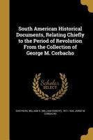 South American Historical Documents, Relating Chiefly to the Period of Revolution from the Collection of George M. Corbacho 1373833475 Book Cover