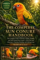 THE COMPLETE SUN CONURE HANDBOOK: The Complete Guide to Raising a Happy, Healthy, and Well-Trained Sun Conure—From Diet and Housing to Training, Bonding, and Lifelong Care. B0GYNNKCFZ Book Cover