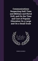 Communications Respecting Half-Time and Military and Naval Drill, and on the Time and Cost of Popular Education on a Large and on a Small Scale 1145475132 Book Cover