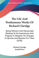 The Life And Posthumous Works Of Richard Claridge: Being Memoirs And Manuscripts Relating To His Experiences And Progress In Religion, His Changes In Opinion, And Reasons For Them 1165115646 Book Cover