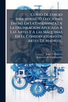 Curso De Dibujo Industrial, Ó Lecciones Dadas En La Enseñanza De La Delineación Aplicada A Las Artes Y A Las Máquinas En El Conservatorio De Artes De Madrid... 1247296407 Book Cover