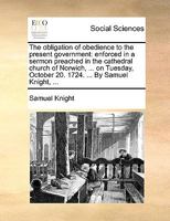 The Obligation of Obedience to the Present Government: Enforced in a Sermon Preached in the Cathedral Church of Norwich, ... on Tuesday, October 20. 1724. ... by Samuel Knight, 1178938204 Book Cover