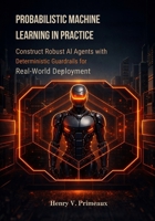 Probabilistic Machine Learning in Practice: Construct Robust AI Agents with Deterministic Guardrails for Real-World Deployment B0GQ39W65Q Book Cover