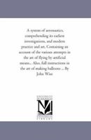 A System of Aeronautics, Comprehending Its Earliest Investigations, and Modern Practice and Art: Designed As a History for the Common Reader, and ... Account Of the Various Attempts in the Art Of 1019072709 Book Cover