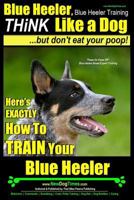 Blue Heeler, Blue Heeler Training A: Think Like a Dog, But Don’t Eat Your Poop! | Blue Heeler Breed Expert Training | How to Train Your Blue Heeler: Here's EXACTLY How To Train Your Blue Heeler 1499726422 Book Cover