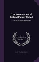 The Present Case of Ireland Plainly Stated: A Plea for My People and My Race 1358646988 Book Cover