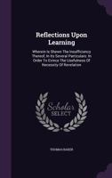 Reflections Upon Learning: Wherein Is Shewn the Insufficiency; Thereof, in Its Several Particulars; In Order to Evince the Usefulness and Necessity of Revelation (Classic Reprint) 1357454473 Book Cover