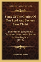 Some Of The Glories Of Our Lord And Saviour Jesus Christ: Exhibited In Sacramental Discourses, Preached At Boston In New England 1166184765 Book Cover