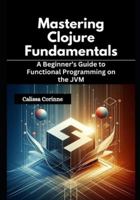 Mastering Clojure Fundamentals: A Beginner’s Guide to Functional Programming on the JVM B0G4DNCGPG Book Cover