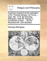 A sermon preach'd at the ordination of Mr. Thomas Morgan, at Frome, ... Sept. 6th, 1716. By Nicholas Billingsley. With Mr. Morgan's confession of faith; ... By the Reverend Mr. John Bowden. 1171365764 Book Cover