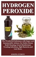 HYDROGEN PEROXIDE: Hydrogen Peroxide: The Wonderful Substance with Super and Innumerable Actions: for House Hold Cleaning, Disinfect Wounds, Treat Infections, fight Bacteria And Lots More. B0874L11JY Book Cover