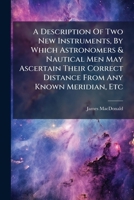 A Description of Two New Instruments, by Which Astronomers & Nautical Men May Ascertain Their Correct Distance from Any Known Meridian, Etc: With an Appendix 1175630039 Book Cover