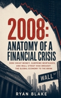 2008: Anatomy of a Financial Crisis: How Cheap Money, Subprime Mortgages, and Wall Street Risk Brought the Global Economy to the Brink (The Financial Forces Series) B0HF4SNR16 Book Cover