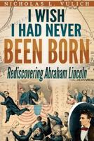 I Wish I Had Never Been Born: Rediscovering Abraham Lincoln 1495353443 Book Cover