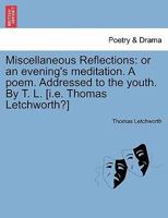 Miscellaneous Reflections: or an evening's meditation. A poem. Addressed to the youth. By T. L. [i.e. Thomas Letchworth?] 1241179611 Book Cover