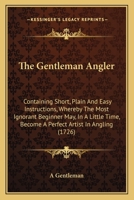 The Gentleman Angler: Containing Short, Plain And Easy Instructions, Whereby The Most Ignorant Beginner May, In A Little Time, Become A Perfect Artist In Angling 1437292356 Book Cover