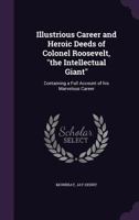 Illustrious Career and Heroic Deeds of Colonel Roosevelt - The Intellectual Giant - Containing a Full Account of His Marvelous Career 0548457115 Book Cover