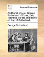 Additional case of George Sutherland of Forss, Esq; (claiming the title and dignity of) Earl of Sutherland. 1140837931 Book Cover