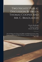 Two Nights' Public Discussion Between Thomas Cooper and Mr. C. Bradlaugh: on the Being of a God as the Maker and Moral Governor of the Universe, Held at the Hall of Science, London, February 1st and 3 101409836X Book Cover