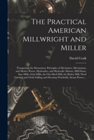 The Practical American Millwright and Miller: Comprising the Elementary Principles of Mechanics, Mechanism, and Motive Power, Hydraulics, and ... Mill, the Barley Mill, Wool Carding And... 1458501426 Book Cover