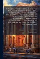 A Petition to the Honourable the Commons House of Parliament, to Render Manifest the Errors, the Injustice, and the Dangers, of the Measures of ... and Practicable Arrangements, and Praying For B0FJV3DN5L Book Cover
