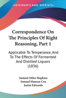 Correspondence On The Principles Of Right Reasoning, Part 1: Applicable To Temperance, And To The Effects Of Fermented And Distilled Liquors 1120182948 Book Cover
