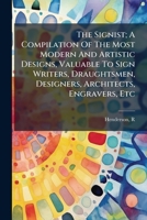 The Signist; A Compilation Of The Most Modern And Artistic Designs, Valuable To Sign Writers, Draughtsmen, Designers, Architects, Engravers, Etc 1247705536 Book Cover