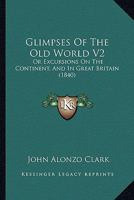 Glimpses Of The Old World V2: Or Excursions On The Continent, And In Great Britain 1436859573 Book Cover